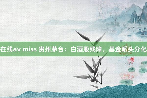 在线av miss 贵州茅台：白酒股残障，基金派头分化