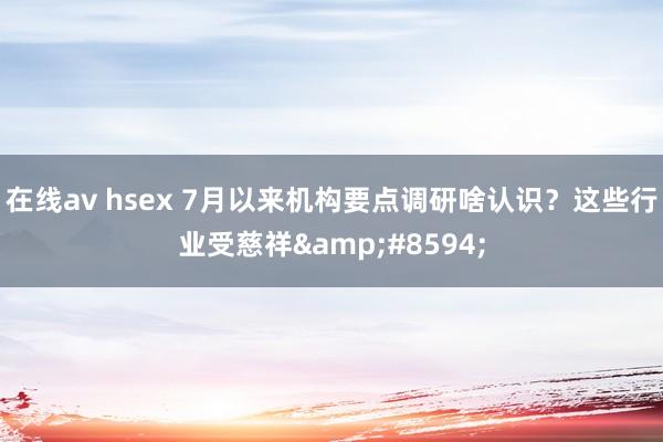 在线av hsex 7月以来机构要点调研啥认识？这些行业受慈祥&#8594;