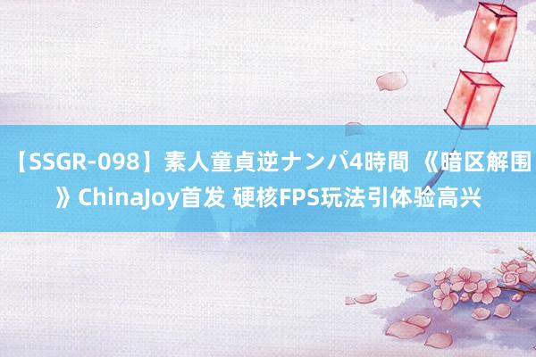 【SSGR-098】素人童貞逆ナンパ4時間 《暗区解围》ChinaJoy首发 硬核FPS玩法引体验高兴