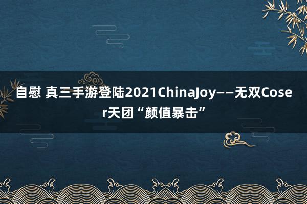 自慰 真三手游登陆2021ChinaJoy——无双Coser天团“颜值暴击”