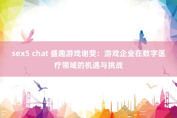 sex5 chat 盛趣游戏谢斐：游戏企业在数字医疗领域的机遇与挑战