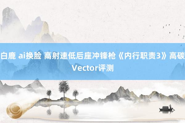 白鹿 ai换脸 高射速低后座冲锋枪《内行职责3》高碳Vector评测