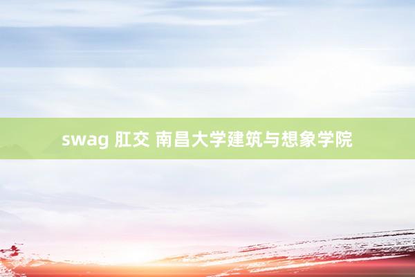 swag 肛交 南昌大学建筑与想象学院