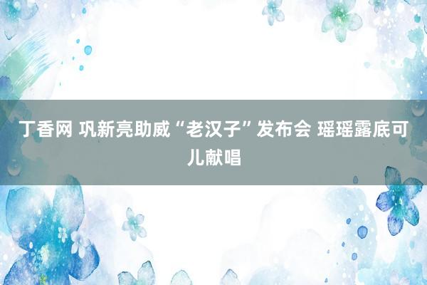 丁香网 巩新亮助威“老汉子”发布会 瑶瑶露底可儿献唱