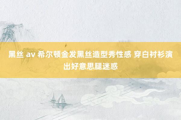 黑丝 av 希尔顿金发黑丝造型秀性感 穿白衬衫演出好意思腿迷惑