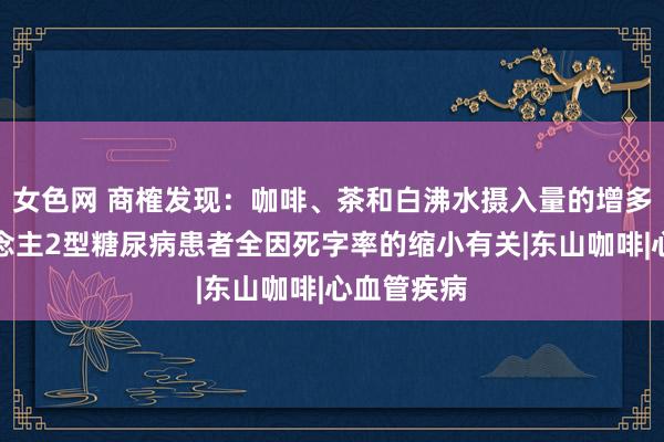 女色网 商榷发现：咖啡、茶和白沸水摄入量的增多与成东说念主2型糖尿病患者全因死字率的缩小有关|东山咖啡|心血管疾病