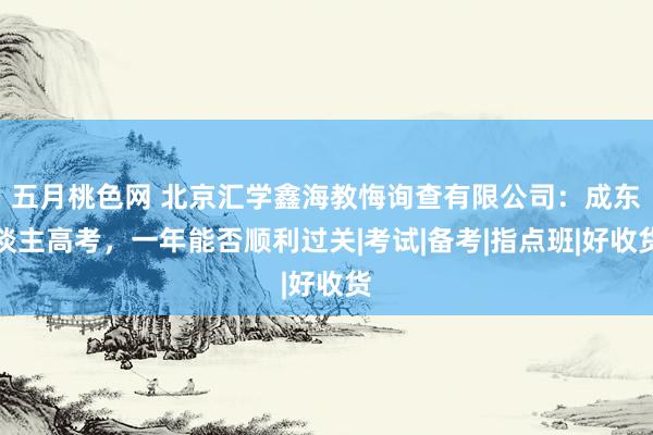 五月桃色网 北京汇学鑫海教悔询查有限公司：成东谈主高考，一年能否顺利过关|考试|备考|指点班|好收货