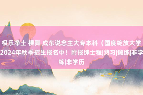 极乐净土 裸舞 成东说念主大专本科（国度绽放大学）2024年秋季招生报名中！附报绅士程|熟习|锻练|非学历