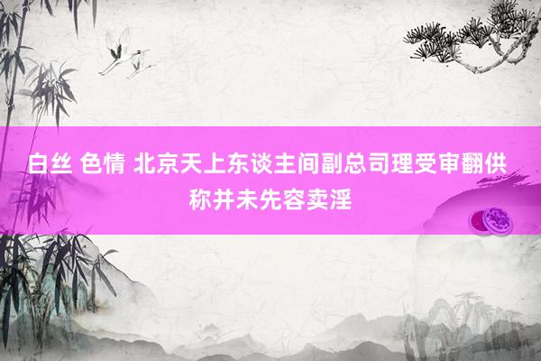 白丝 色情 北京天上东谈主间副总司理受审翻供 称并未先容卖淫