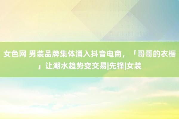 女色网 男装品牌集体涌入抖音电商，「哥哥的衣橱」让潮水趋势变交易|先锋|女装