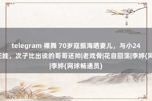 telegram 裸舞 70岁寇振海晒妻儿，与小24岁李婷生仨娃，次子比出谈的哥哥还帅|老戏骨|花自回荡|李婷(网球畅通员)