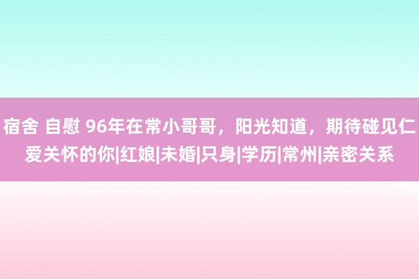 宿舍 自慰 96年在常小哥哥，阳光知道，期待碰见仁爱关怀的你|红娘|未婚|只身|学历|常州|亲密关系