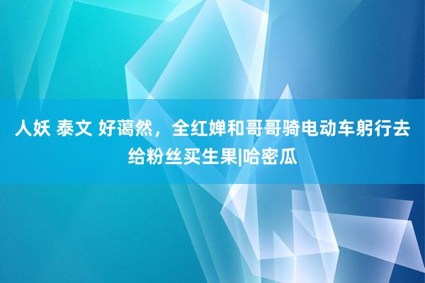 人妖 泰文 好蔼然，全红婵和哥哥骑电动车躬行去给粉丝买生果|哈密瓜