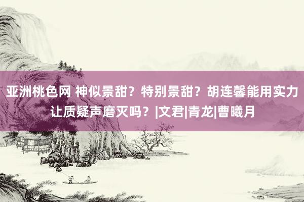 亚洲桃色网 神似景甜？特别景甜？胡连馨能用实力让质疑声磨灭吗？|文君|青龙|曹曦月