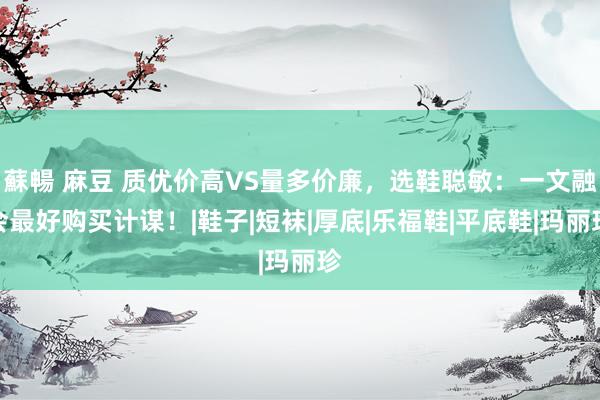 蘇暢 麻豆 质优价高VS量多价廉，选鞋聪敏：一文融会最好购买计谋！|鞋子|短袜|厚底|乐福鞋|平底鞋|玛丽珍