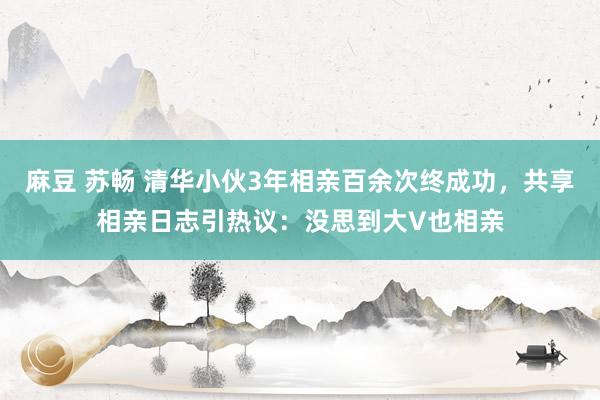 麻豆 苏畅 清华小伙3年相亲百余次终成功，共享相亲日志引热议：没思到大V也相亲