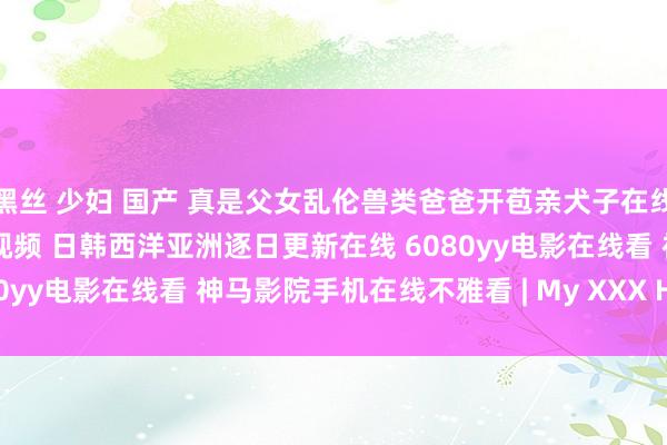 黑丝 少妇 国产 真是父女乱伦兽类爸爸开苞亲犬子在线播放 99在线杰作不雅看视频 日韩西洋亚洲逐日更新在线 6080yy电影在线看 神马影院手机在线不雅看 | My XXX Hot Girl