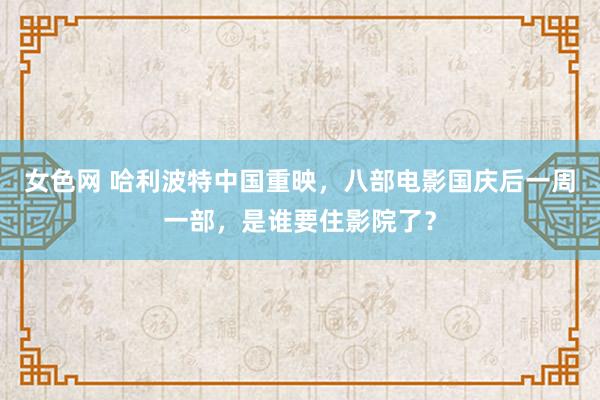 女色网 哈利波特中国重映，八部电影国庆后一周一部，是谁要住影院了？