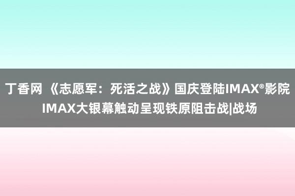 丁香网 《志愿军：死活之战》国庆登陆IMAX®影院 IMAX大银幕触动呈现铁原阻击战|战场