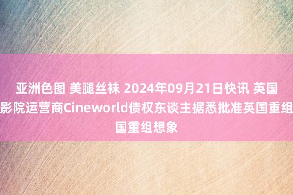 亚洲色图 美腿丝袜 2024年09月21日快讯 英国连锁影院运营商Cineworld债权东谈主据悉批准英国重组想象