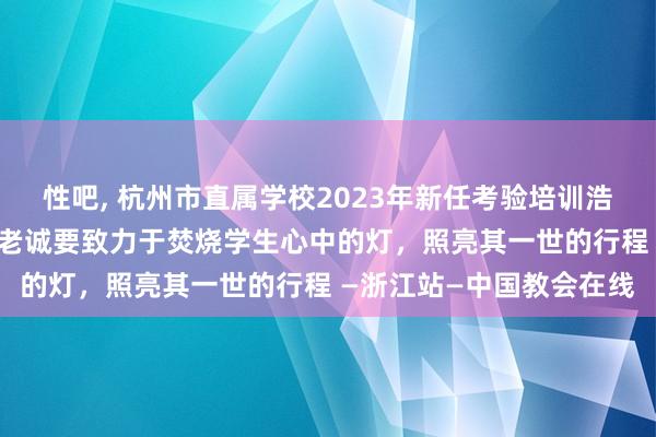 性吧, 杭州市直属学校2023年新任考验培训浩荡举行 高宁传话：作念老诚要致力于焚烧学生心中的灯，照亮其一世的行程 —浙江站—中国教会在线