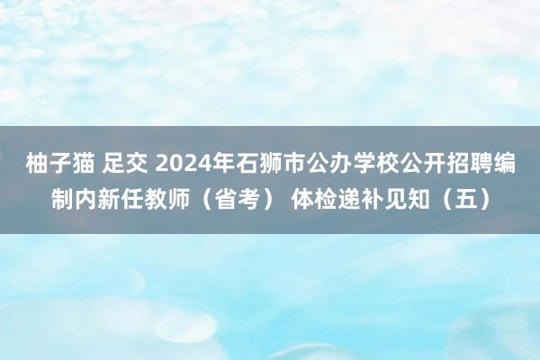 柚子猫 足交 2024年石狮市公办学校公开招聘编制内新任教师（省考） 体检递补见知（五）