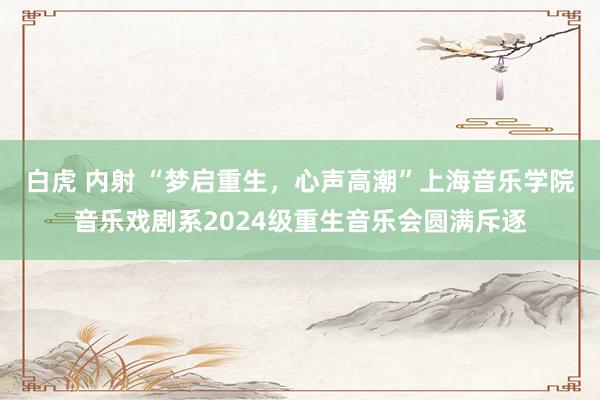 白虎 内射 “梦启重生，心声高潮”上海音乐学院音乐戏剧系2024级重生音乐会圆满斥逐