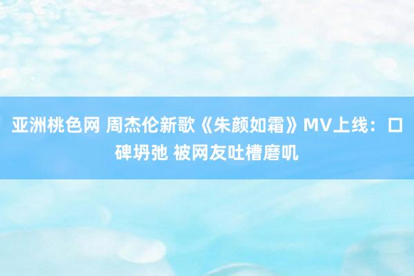 亚洲桃色网 周杰伦新歌《朱颜如霜》MV上线：口碑坍弛 被网友吐槽磨叽